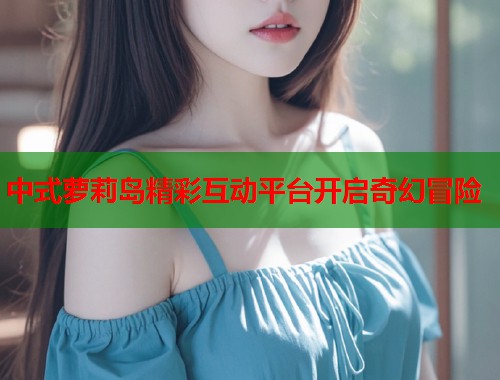 中式萝莉岛精彩互动平台开启奇幻冒险  第1张