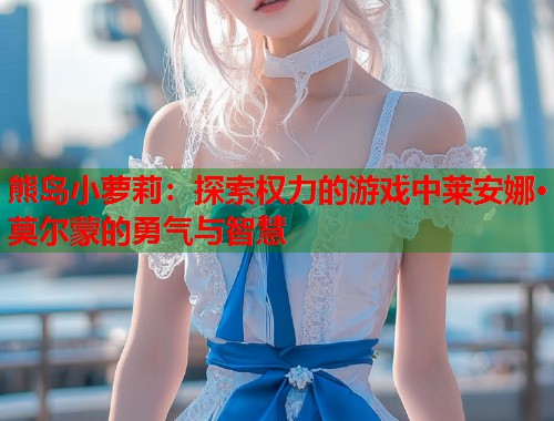 熊岛小萝莉:探索权力的游戏中莱安娜·莫尔蒙的勇气与智慧 第1张 熊岛小萝莉:探索权力的游戏中莱安娜·莫尔蒙的勇气与智慧 第1张