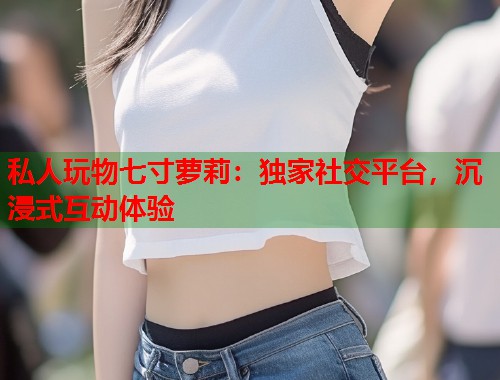 私人玩物七寸萝莉:独家社交平台,沉浸式互动体验 第2张 私人玩物七寸萝莉:独家社交平台,沉浸式互动体验 第2张