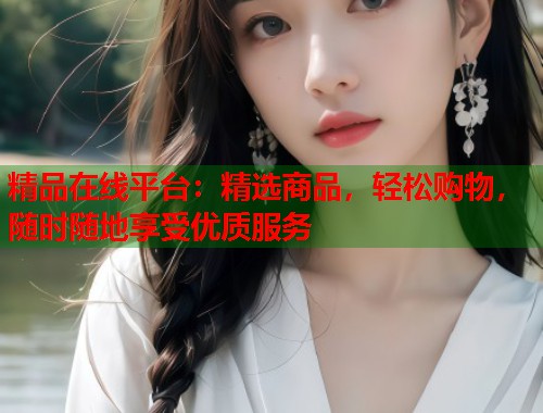 精品在线平台:精选商品,轻松购物,随时随地享受优质服务 第1张 精品在线平台:精选商品,轻松购物,随时随地享受优质服务 第1张