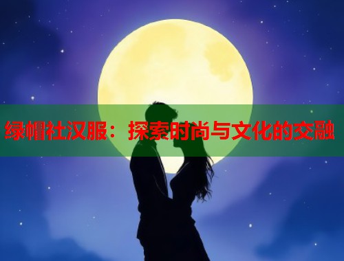 绿帽社汉服:探索时尚与文化的交融 第1张 绿帽社汉服:探索时尚与文化的交融 第1张