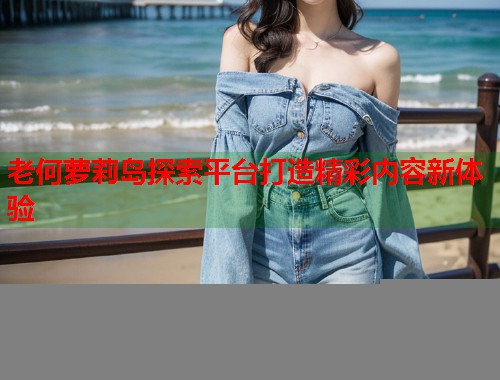 老何萝莉岛探索平台打造精彩内容新体验 第1张 老何萝莉岛探索平台打造精彩内容新体验 第1张