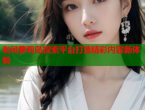 老何萝莉岛探索平台打造精彩内容新体验 第2张 老何萝莉岛探索平台打造精彩内容新体验 第2张