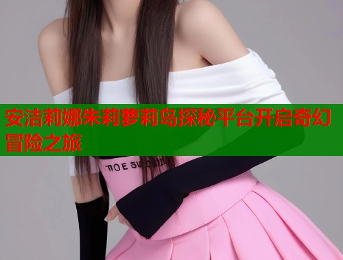安洁莉娜朱莉萝莉岛探秘平台开启奇幻冒险之旅  第1张